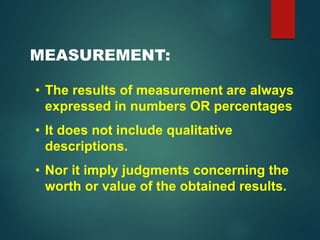 MEASUREMENT:
• The results of measurement are always
expressed in numbers OR percentages
• It does not include qualitative
descriptions.
• Nor it imply judgments concerning the
worth or value of the obtained results.
 