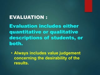 EVALUATION :
Evaluation includes either
quantitative or qualitative
descriptions of students, or
both.
• Always includes value judgement
concerning the desirability of the
results.
 