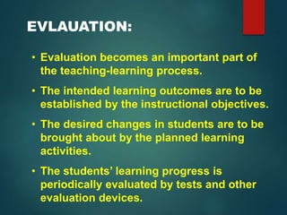 EVLAUATION:
• Evaluation becomes an important part of
the teaching-learning process.
• The intended learning outcomes are to be
established by the instructional objectives.
• The desired changes in students are to be
brought about by the planned learning
activities.
• The students’ learning progress is
periodically evaluated by tests and other
evaluation devices.
 