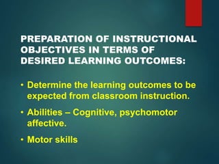 PREPARATION OF INSTRUCTIONAL
OBJECTIVES IN TERMS OF
DESIRED LEARNING OUTCOMES:
• Determine the learning outcomes to be
expected from classroom instruction.
• Abilities – Cognitive, psychomotor
affective.
• Motor skills
 