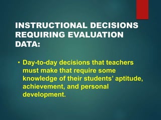 INSTRUCTIONAL DECISIONS
REQUIRING EVALUATION
DATA:
• Day-to-day decisions that teachers
must make that require some
knowledge of their students’ aptitude,
achievement, and personal
development.
 