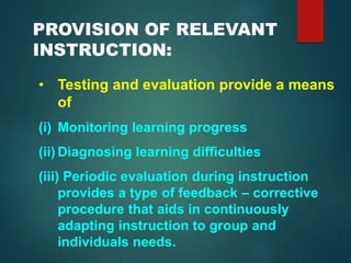 PROVISION OF RELEVANT
INSTRUCTION:
• Testing and evaluation provide a means
of
(i) Monitoring learning progress
(ii) Diagnosing learning difficulties
(iii) Periodic evaluation during instruction
provides a type of feedback – corrective
procedure that aids in continuously
adapting instruction to group and
individuals needs.
 