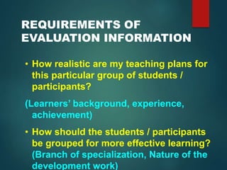 REQUIREMENTS OF
EVALUATION INFORMATION
• How realistic are my teaching plans for
this particular group of students /
participants?
(Learners’ background, experience,
achievement)
• How should the students / participants
be grouped for more effective learning?
(Branch of specialization, Nature of the
development work)
 