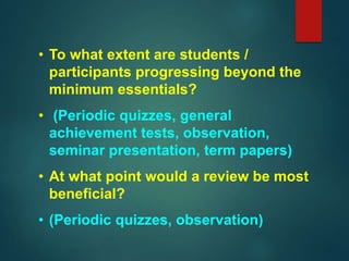• To what extent are students /
participants progressing beyond the
minimum essentials?
• (Periodic quizzes, general
achievement tests, observation,
seminar presentation, term papers)
• At what point would a review be most
beneficial?
• (Periodic quizzes, observation)
 