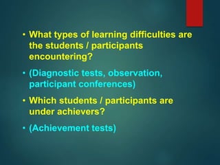 • What types of learning difficulties are
the students / participants
encountering?
• (Diagnostic tests, observation,
participant conferences)
• Which students / participants are
under achievers?
• (Achievement tests)
 