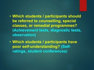 • Which students / participants should
be referred to counselling, special
classes, or remedial programmes?
(Achievement tests, diagnostic tests,
observation)
• Which students / participants have
poor self-understanding? (Self-
ratings, student conferences)
 