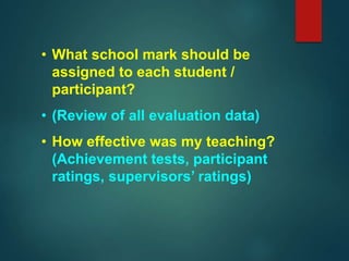 • What school mark should be
assigned to each student /
participant?
• (Review of all evaluation data)
• How effective was my teaching?
(Achievement tests, participant
ratings, supervisors’ ratings)
 