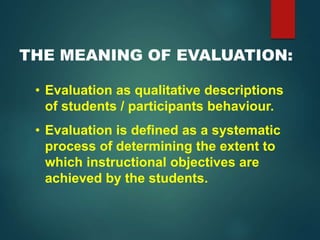 THE MEANING OF EVALUATION:
• Evaluation as qualitative descriptions
of students / participants behaviour.
• Evaluation is defined as a systematic
process of determining the extent to
which instructional objectives are
achieved by the students.
 