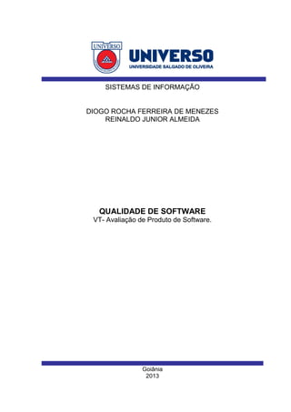 Goiânia
2013
DIOGO ROCHA FERREIRA DE MENEZES
REINALDO JUNIOR ALMEIDA
SISTEMAS DE INFORMAÇÃO
QUALIDADE DE SOFTWARE
VT- Avaliação de Produto de Software.
 