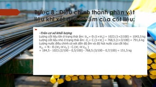 B c 8 : Đi u ch nh thành ph n v tướ ề ỉ ầ ậ
li u khi xét đ n đ m c a c t li u:ệ ế ộ ẩ ủ ố ệ

-Trên c s kh i l ngơ ở ố ượ
L ng c t li u l n tr ng thái m: = Đ.(1+) = 1023.(1+2/100) = 1043,5 kgượ ố ệ ớ ở ạ ẩ
L ng c t li u nh tr ng thái m: = C.(1+) = 768,5.(1+3/100) = 791,6 kgượ ố ệ ỏ ở ạ ẩ
L ng n c đi u ch nh có xét đ n đ m và đ hút n c c a c t li u:ượ ướ ề ỉ ế ộ ẩ ộ ướ ủ ố ệ
= N - Đ.(- ) - C.(- )
= 184,5 - 1023.(2/100 – 0,5/100) - 768,5.(3/100 – 0,7/100) = 151,5 kg
  
 