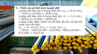  -Trên c s th tích tuy t đ iơ ở ể ệ ố
L ng c t li u l n tr ng thái m: = Đ.(1+) = 1023.(1+2/100) = 1043,5ượ ố ệ ớ ở ạ ẩ
kg
L ng c t li u nh tr ng thái m: = C.(1+) = 805,6.(1+3/100) = 829,8ượ ố ệ ỏ ở ạ ẩ
kg
L ng n c đi u ch nh có xét đ n đ m và đ hút n c c a c tượ ướ ề ỉ ế ộ ẩ ộ ướ ủ ố
li u:ệ
= N - Đ.(- ) - C.(- )
= 184,5 - 1023.(2/100 – 0,5/100) - 805,6.(3/100 – 0,7/100) = 150,6 kg
  
 