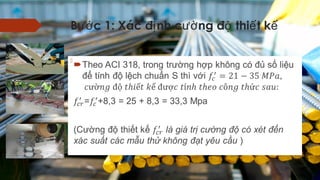 B c 1: Xác đ nh c ng đ thi t kướ ị ườ ộ ế ế
 Theo ACI 318, trong trường hợp không có đủ số liệu để
tính độ lệch chuẩn S thì với
=+8,3 = 25 + 8,3 = 33,3 Mpa
(Cường độ thiết kế là giá trị cường độ có xét đến xác suất
các mẫu thử không đạt yêu cầu )
  
 
