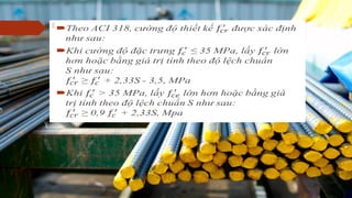  Theo ACI 318, cường độ thiết kế được xác định như sau:
 Khi cường độ đặc trưng ≤ 35 MPa, lấy lớn hơn hoặc bằng giá trị tính theo độ lệch
chuẩn
S như sau:
≥ + 2,33S - 3,5, MPa
 Khi > 35 MPa, lấy lớn hơn hoặc bằng giá trị tính theo độ lệch chuẩn S như sau:
≥ 0,9 + 2,33S, Mpa
  
 