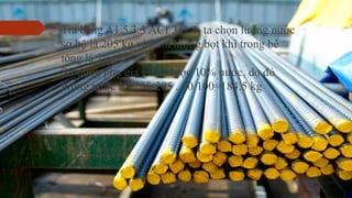  Tra bảng A1.5.3.3 ACI 211.1, ta chọn lượng nước
sơ bộ là 205 kg và hàm lượng bọt khí trong bê
tông là 2%.
Sử dụng phụ gia giảm được 10% nước, do đó
lượng nước N=205-205 . 10/100=184,5 kg
 