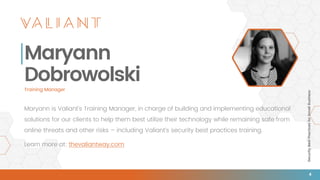 SecurityBestPracticesforSmallBusiness
4
Maryann
Dobrowolski
Maryann is Valiant’s Training Manager, in charge of building and implementing educational
solutions for our clients to help them best utilize their technology while remaining safe from
online threats and other risks – including Valiant’s security best practices training.
Learn more at: thevaliantway.com
Training Manager
 