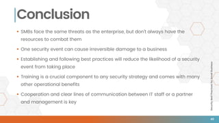 SecurityBestPracticesforSmallBusiness
Conclusion
 SMBs face the same threats as the enterprise, but don’t always have the
resources to combat them
 One security event can cause irreversible damage to a business
 Establishing and following best practices will reduce the likelihood of a security
event from taking place
 Training is a crucial component to any security strategy and comes with many
other operational benefits
 Cooperation and clear lines of communication between IT staff or a partner
and management is key
40
 
