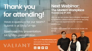 Have a question for our team?
Submit it at bit.ly/vt-qa
Download this presentation:
bit.ly/sbp-presentation
Next Webinar:
The Modern Workplace
Thursday July 9th,2020
Join us as we review technologies designed
to facilitate collaboration, enhance security,
and improve experiences for remote
workforces.
Today’s attendees will receive an invite via
email.
Visit us at thevaliantway.com
and watch our live streams at
bit.ly/vt-livestreams
 