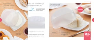 Os queijos tornam o início do
seu dia ainda mais especial.
O que é a tecnologia
CondensControl?
Sua manhã
cheia de sabor!
802796 | Smart Queijeira Mini
16 comp. X 15,8 larg. X 7,4 alt. (cm)
Preço sugerido: R$39,00 cada
Por: R$
29,00 cada
Lançamento
Tampa levemente translúcida:
dá para ver o que tem dentro
sem a necessidade de abrir
Queijo fresquinho
por mais tempo!
Da geladeira
para sua mesa!
É a tecnologia exclusiva
da Tupperware utilizada
na Smart Queijeira.
• Inovação: ajuda a manter a umidade interna
do alimento e impede a liberação de odores
na geladeira
• Conserva o alimento por muito mais tempo
• Para o funcionamento perfeito, os furinhos
não podem ser daniﬁcados
Comece bem o dia
de desconto
na página 5
25%
4 5
 