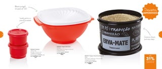 802544 | Potinho
140ml cada
8,3 diâm. X 5,3 alt. (cm)
Categoria: Armazenar
Preço sugerido: R$17,00 cada
Por: R$
12,00 cada
800816 | Tigela Sensação
1,8 Litro
24,2 comp. X 21,1 larg. X 11 alt. (cm)
Categoria: Servir
Preço sugerido: R$60,00
Por: R$
42,00
802331 | Tupper Caixa Erva-Mate PB
600g
20,1 comp. X 18,6 larg. X 13,3 alt. (cm)
Categoria: Armazenar
Preço sugerido: R$64,00
Por: R$
44,00
Levinho, prático e à
prova de vazamento
Alimento protegido
com apenas um “click”
Conserva o chá por
muito mais tempo
Descontos
IMPERDÍVEIS
até
de desconto nas
páginas 60 e 61
31%
60 61
 
