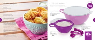 802793 | Extra Mini Criativa
600ml
16,3 diâm. X 7,4 alt. (cm)
Preço sugerido: R$31,00
Por: R$
23,00
802827 | Criativa
3 Litros
27,8 comp. X 23,9 larg. X 11,5 alt. (cm)
Preço sugerido: R$72,00
Por: R$
55,00
Novas
Cores
Não importa a receita que você escolheu, a
preparação é simples com a ajuda das Criativas.
Quem quer bolinho?
802250 | Colheres Medidoras
Geração II
Acompanha: 6 colheres
11 comp. X 4 larg. X 4 alt. (cm)
R$
31,00
Bolinho de Arroz
Tempo de preparo: 15 minutos + 1 hora na Geladeira
Rendimento: 20 porções
Ingredientes:
-	2 xícaras de arroz cozido
-	½ xícara de leite
-	2 ovos batidos
-	2 colheres (sopa) de queijo parmesão ralado
-	½ xícara de salsinha picada
-	Sal e pimenta-do-reino a gosto
-	1 xícara de farinha de trigo
-	1 colher (café) de fermento em pó
-	Óleo para fritar
Modo de Preparo:
1.	Em uma Criativa 3 Litros, misture o arroz,
o leite, os ovos batidos, o queijo parmesão
e a salsinha, o sal e a pimenta-do-reino
2.	Aos poucos vá acrescentando a farinha
e misturando até ficar uma massa
consistente
3.	Se precisar use um pouco mais de farinha
4.	Tampe e leve a massa ao refrigerador por
1 hora
5.	Retire, incorpore, acrescente o fermento e
misture novamente
6.	Aqueça o óleo e com o auxílio de uma
colher faça os bolinhos, um a um, e frite-os
até
Preparar
de desconto na
página 19
25%
18 19
 