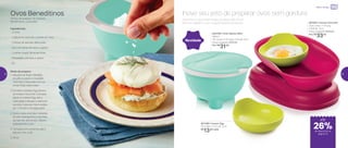 24%de desconto nas
páginas 1 e 2
até
Ovos Beneditinos
Tempo de preparo: 15 minutos
Rendimento: 2 porções
Ingredientes:
-	2 ovos
-	1 pãozinho redondo cortado ao meio
-	2 fatias de salmão defumado
-	Sal e pimenta-do-reino a gosto
-	1 colher (sopa) de ervas finas
-	Requeijão cremoso a gosto
- Dil
Modo de preparo:
1.	Aqueça as duas metades
do pão e passe o requeijão
cremoso, misturado com as
ervas finas, sobre eles
2.	Encaixe o Instant Egg dentro
do Instant Gourmet. Coloque
água no Instant Egg até a
marcação indicada e adicione
os ovos. Leve ao micro-ondas
por 1 minuto e 15 segundos
3.	Sobre cada uma das metades
do pão, sobreponha uma fatia
de salmão defumado, depois
sobreponha o ovo
4.	Tempere com pimenta, sal e
decore com o dil
5.	Sirva
801925 | Instant Gourmet
22,4 comp. X 14 larg.
X 6,8 alt. (cm)
Preço sugerido: R$45,00
Por: R$
33,00
Novidade
Sozinhos ou acompanhados de pães, eles ficam
prontos rapidinho com a ajuda destes produtos!
Inove seu jeito de preparar ovos sem gordura
802790 | Chef Saleiro Mint
450ml
14,1 comp. X 13,1 larg. X 8,3 alt. (cm)
Preço sugerido: R$42,00
Por: R$
31,00
801396 | Instant Egg
10,3 diâm. X 4,7 alt. (cm)
R$
13,00 cada
até
Micro-ondas
de desconto na
página 13
26%
12 13
 