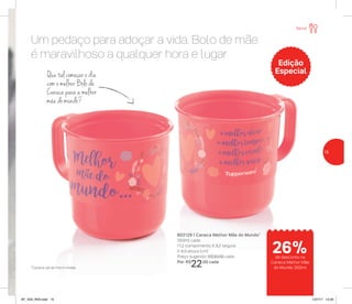 Um pedaço para adoçar a vida. Bolo de mãe
é maravilhoso a qualquer hora e lugar
802129 | Caneca Melhor Mãe do Mundo*
350ml cada
11,2 comprimento X 9,2 largura
X 8,9 altura (cm)
Preço sugerido: R$30,00 cada
Por: R$
22,00 cada
Que tal começar o dia
com o melhor Bolo de
Caneca para a melhor
mãe do mundo?
Edição
Especial
*Caneca vai ao micro-ondas
Servir
de desconto na
Caneca Melhor Mãe
do Mundo 350ml
26%
15
AF_V04_R03.indd 15 1/27/17 12:20
 