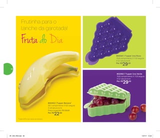 Frutinha para o
lanche da garotada!
800452 | Tupper Banana*
26,1 comprimento X 8,5 largura
X 4,9 altura (cm)
Preço sugerido: R$ 29,00
Por: R$
22,00
*Cabe 80% dos tipos de banana
Fruta do Dia
802062 | Tupper Uva Verde
15,8 comprimento X 11,6 largura
X 5,1 altura (cm)
Por: R$
29,00
800581 | Tupper Uva Roxo
15,8 comprimento X 11,6 largura
X 5,1 altura (cm)
Por: R$
29,00
30
AF_V04_R03.indd 30 1/27/17 12:22
 