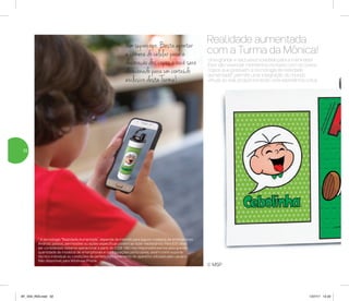 Uma grande e exclusiva novidade para a meninada!
Eles vão vivenciar momentos incríveis com os novos
copos que possuem a tecnologia de realidade
aumentada*, permite uma integração do mundo
virtual ao real, proporcionando uma experiência única.
Realidade aumentada
com a Turma da Mônica!
Um supercopo. Basta apontar
a câmera do celular para a
decoração dos copos e você será
direcionado para um conteúdo
exclusivo desta Turma!
© MSP
* A tecnologia “Realidade Aumentada”, depende de internet para alguns modelos de smartphones
Android, passos, permissões ou ações específicas podem se fazer necessários. Para IOS deve
ser considerado sistema operacional a partir do IOS8. Não nos responsabilizamos pela grande
quantidade de modelos de smartphones e configurações particulares, assim como suporte
técnico individual ou condições de perfeito funcionamento do aparelho utilizado pelo usuário.
Não disponível para Windows Phone.
32
AF_V04_R03.indd 32 1/27/17 12:22
 