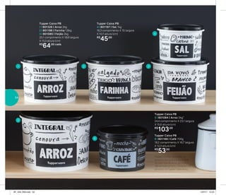 Tupper Caixa PB
1 | 801326 | Arroz 2kg
2 | 801196 | Farinha 1,8kg
3 | 801085 | Feijão 2kg
20,1 comprimento X 18,6 largura
X 13,3 altura (cm)
R$
64,00 cada
Tupper Caixa PB
5 | 801084 | Arroz 5kg*
24,4 comprimento X 23,1 largura
X 15,6 altura (cm)
R$
103,00
Tupper Caixa PB
6 | 801166 | Café 700g
18,2 comprimento X 16,7 largura
X 12,3 altura (cm)
R$
53,00
*Podem ocorrer variações no
tamanho dos grãos e densidade
de cada tipo de arroz, gerando o
não armazenamento completo do
alimento na Tupper Caixa Arroz
Tupper Caixa PB
4 | 801197 | Sal 1kg
16,3 comprimento X 15 largura
X 10,7 altura (cm)
R$
45,00
1
4
2
5
6
3
54
AF_V04_R03.indd 54 1/27/17 12:24
 