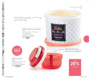 84746 | Turbo Chef
300ml
10,8 diâmetro X 8 altura (cm)
Categoria: Preparar
Preço sugerido: R$266,00
Por: R$
210,00
801529 | Tupper Caixa Fubá Bistrô
1,7Kg
18,2 comprimento X 16,7 largura
X 12,3 altura (cm)
Categoria: Armazenar
Preço sugerido: R$53,00
Por: R$
39,00
Nada de perder tempo:
288 cortes em 15 segundos!
O sabor do fubá conservado
por muito mais tempo
Economize
R$56
no Turbo
Chef
até
de desconto na
página 9
Receitas da Mamãe
26%
9
AF_V04_R03.indd 9 1/27/17 12:20
 