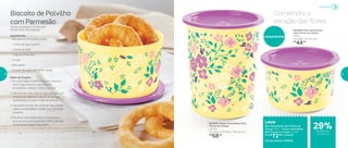 Biscoito de Polvilho
com Parmesão
Tempo de preparo: 15 minutos
Rendimento: 40 unidades
Ingredientes:
- 600 gramas de polvilho azedo
- 1 xícara de água quente
- 1 xícara de leite
- ¾ de xícara de óleo
- 2 ovos
- Sal a gosto
- ½ xícara de queijo parmesão ralado
Modo de Preparo:
1. Em uma Tigela Criativa, misture o polvilho
com a água quente e em seguida
acrescente o leite e o óleo e misture.
2.	Adicione os ovos, o sal e mexa até ficar uma
mistura homogênea e densa. Se precisar,
acrescente um pouco mais de polvilho.
3.	Utilizando um bico de confeitar, faça roscas
sobre uma assadeira untada com manteiga
e farinha.
4.	Polvilhe o parmesão sobre os biscoitos e
leve ao forno pré-aquecido a 180ºC, até que
os biscoitos estejam dourados.
Comemore a
estação das flores
Leve
Mini Instantânea Slim Flores do
Campo 575ml + Super Instantânea
Slim Flores do Campo 1,3 Litro
Por: R$
72,00 o conjunto
Cód. do conjunto | 803558
Lançamentos
803546 | Mini Instantânea
Slim Flores do Campo
575ml
13,3 diâm. X 8,1 alt. (cm)
R$
44,00
803545 | Super Instantânea Slim
Flores do Campo
1,3 Litro
13,1 comp. X 13,1 larg. X 15,6 alt. (cm)
R$
58,00
Armazenar
de desconto
no conjunto
29%
30 31
 