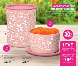 2
3
1,3
litro
575
ml
49,90R$
3. 805685
Mini Instantânea Slim
Margaridas 575 ml
13,1 cm (diâm.) x 8.1 cm (alt.)
64,90R$
2. 805686
Super Instantânea Slim
Margaridas I - 1,3 L
13,1 cm (diâm.) x 15,5 cm (alt.)
LEVE
+
Mini Instant. Slim
Margaridas 575 ml
79,90Por:
R$
Cód. do conj. 805719
Super Instant. Slim
Margaridas 1,3 L
Lançamentos para
armazenar e decorar
Empilháveis e com nova decoração, as Instantâneas
Margaridas armazenam e vão à geladeira!
30%
desconto
até
M A R G A R I D A S | 1 9
 