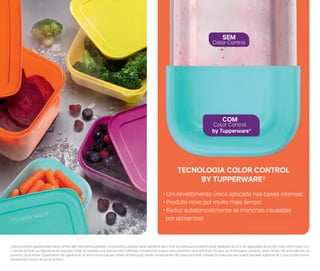 Todos os preços apresentados neste folheto são meramente sugeridos. Os produtos ilustrados serão atendidos até o final dos estoques e poderão sofrer variações de cor e de capacidade, de acordo, neste último caso, com
o tipo de alimento ou ingrediente armazenado. Todas as medidas volumétricas foram definidas considerando a água como parâmetro para referência. Os itens de ambientação utilizados neste folheto não acompanham os
produtos. Os produtos Tupperware® têm garantia de 10 anos contra qualquer defeito de fabricação, exceto componentes não plásticos (metal e têxteis, por exemplo), aos quais é aplicável a garantia de 2 anos ou pelo tempo
estabelecido na bula de uso do produto.
TECNOLOGIA COLOR CONTROL
BY TUPPERWARE®
COM
Color Control
SEM
Color Control
• Um revestimento único aplicado nas bases internas;
• Produto novo por muito mais tempo;
• Reduz substancialmente as manchas causadas
por alimentos!
by Tupperware®
 