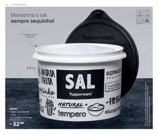 52,90R$
805405
Tupper Caixa Sal PB
1,3 kg*
16,3 cm (comp.) x 15 cm (larg.)
x 10,7 cm (alt.)
1,3 kg
Protege o sal da
umidade!
Mantenha o sal
sempre sequinho!
*Podemocorrervariaçõesnotamanhodosgrãosedensidade
decadatipodealimento,gerandoonãoarmazenamento
completodoalimentonasTupperCaixas.
2 4 | A R M A Z E N A R
 
