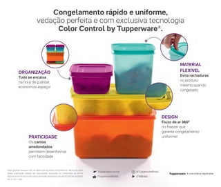 Essa garantia também não se aplica aos produtos Nutrimetics®. Nenhuma parte
desta publicação poderá ser reproduzida, arquivada ou transmitida de forma
algumaepornenhummeio,sempermissãoexpressaeporescritodaDartdoBrasil
Ind. e Com. Ltda.”
/TWBrasil/TupperwareBrasil
@TupperwareBrasilTupperware.com.br
é uma marca registrada.
DESIGN
Fluxo de ar 3600
no freezer que
garante congelamento
uniforme!
ORGANIZAÇÃO
Tudo se encaixa
na hora de guardar,
economize espaço!
MATERIAL
FLEXÍVEL
Evita rachaduras
no produto
mesmo quando
congelado
PRATICIDADE
Os cantos
arredondados
permitem desenformar
com facilidade
Congelamento rápido e uniforme,
vedação perfeita e com exclusiva tecnologia
Color Control by Tupperware®
.
 