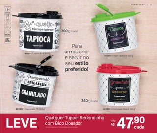 47,90Por:
R$
cadaLEVE
Qualquer Tupper Redondinha
com Bico Dosador
12,8 cm (comp.) x 11,4 cm (larg.) x 9,5 cm (alt.)
803934 - Granulado Bistrô 350 g*803935 - Granulado PB 350 g*
805010 - Tapioca Bistrô 300 g*
805011 - Tapioca PB 300 g*
Para
armazenar
e servir no
seu estilo
preferido!
300 g (cada)
350 g (cada)
A R M A Z E N A R | 3 1
 