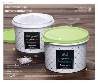 1
2
Mantenha o sal
sempre sequinho!
1 kg
1,3 kg
*Podem ocorrer variações no tamanho dos grãos e densidade de cada tipo de alimento,
gerando o não armazenamento completo do alimento nas Tupper Caixas.
Fechamento impede a
entrada de umidade!
52,90R$
cada
1. 805001 - Sal Grosso 1 kg*
2. 805421 - Sal 1,3 kg*
Tupper Caixa Bistrô
16,3 cm (comp.) x 15 cm (alt.)
x 10,7 cm (alt.)
3 4 | A R M A Z E N A R
 