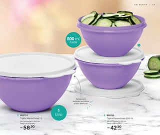 Tampa com
vedação hermética
e fácil abertura!
3
1
litro
500 ml
(cada)
58,90R$
cada
2. 805753
Tigela Maravilhosa 1 L
20,2 cm (comp.) x 18,7 cm
(larg.) x 9,2 cm (alt.)
42,90R$
3. 805755
Tigela Maravilhosa 500 ml
16,1 cm (comp.) x 14,8 cm
(larg.) x 7,9 cm (alt.)
G E L A D E I R A | 4 3
 