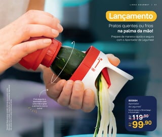 805684
Apontador
de Legumes*
7,8 cm (comp.) x 7,9 cm (larg.)
x 11,2 cm (alt.)
119,90De:
R$
99,90Por:
R$
É só segurar o
apontador com
uma mão e girar
o alimento com a
outra!
*Atenção!Esteprodutocontémlâminasquepodemcortar.
Manuseiecomcuidado.Importante:pormedidasdesegurança
nãoutilizenenhumapeçaindividualmente.
Pratos quentes ou frios
na palma da mão!
Prepare de maneira rápida e segura
com o Apontador de Legumes!
Lançamento
L I N H A G O U R M E T | 5 1
 