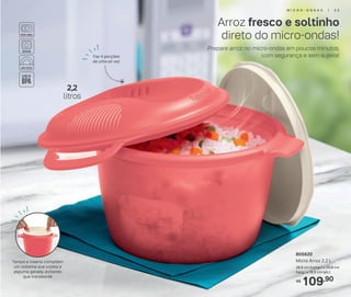 109,90R$
805620
Micro Arroz 2,2 L
26,6 cm (comp.) x 20,8 cm
(larg.) x 15,5 cm (alt.)
Tampa e inserto compõem
um sistema que coleta a
espuma gerada, evitando
que transborde
2,2
litros
Prepare arroz no micro-ondas em poucos minutos,
com segurança e sem sujeira!
Arroz fresco e soltinho
direto do micro-ondas!
Faz 4 porções
de uma só vez
M I C R O - O N D A S | 5 5
 