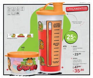 47,90De:
R$
35,90Por:
R$
2. 805624
Copo com Bico
Garfield 470 ml
8,2 cm (comp.) x 8,6 cm (larg.) x
19,5 cm (alt.)
470
ml
1
2
Pode levar na bolsa:
não vaza nada!
25%
desconto
23,90R$
1. 805627
Potinho Garfield
140 ml
8,3 cm (diâm.) x 5,3 cm (alt.)
140
ml
Estampa do Potinho
I N F A N T I L | 6 1
 