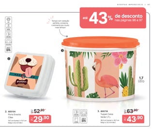 63,90De:
R$3. 805718
Tupper Caixa
Verão 1,7 L
18,2 cm (comp.) x 16,7 cm
(larg.) x 12,3 cm (alt.)
43,90Por:
R$
3
1,7
litro
Tampa com vedação
perfeita, conserva
o alimento por muito
mais tempo!
43% de descontoaté
nas páginas 96 e 97
3
52,90De:
R$2. 805104
Porta Snacks
Cães
14,7 cm (comp.) x 13,7 cm
(larg.) x 5,2 cm (alt.)
29,90Por:
R$
2
O F E R T A S I M P E R D Í V E I S | 9 7
 