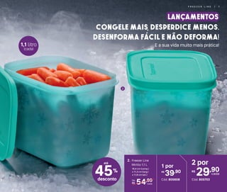 2
2 por
29,90R$
cada
Cód. 805703
1 por
39,90R$
Cód. 805608
45%
desconto
54,90De:
R$ cada
2. Freezer Line
Mirtilo 1,1 L
16,4 cm (comp.)
x 11,3 cm (larg.)
x 11,8 cm (alt.)
Congele mais, Desperdice menos.
Desenforma fácil e não deforma!
LANÇAMENTOS
E a sua vida muito mais prática!
até
1,1 litro
(cada)
F R E E Z E R L I N E | 7
 