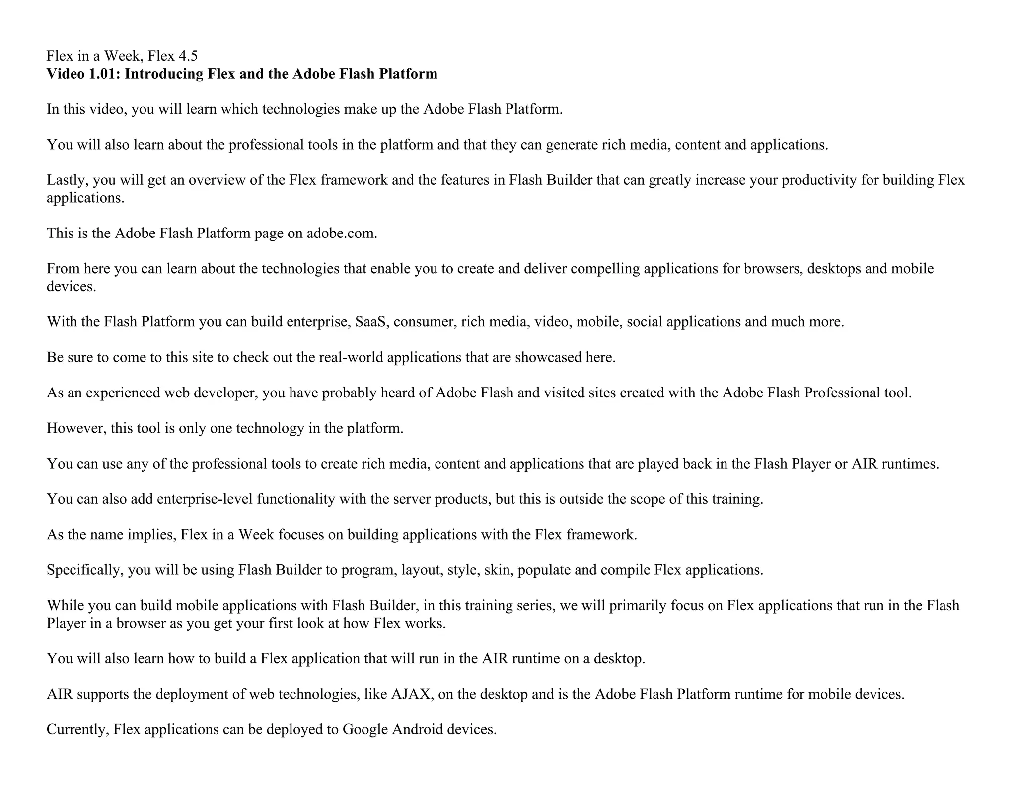 Flex in a Week, Flex 4.5
Video 1.01: Introducing Flex and the Adobe Flash Platform
In this video, you will learn which technologies make up the Adobe Flash Platform.
You will also learn about the professional tools in the platform and that they can generate rich media, content and applications.
Lastly, you will get an overview of the Flex framework and the features in Flash Builder that can greatly increase your productivity for building Flex
applications.
This is the Adobe Flash Platform page on adobe.com.
From here you can learn about the technologies that enable you to create and deliver compelling applications for browsers, desktops and mobile
devices.
With the Flash Platform you can build enterprise, SaaS, consumer, rich media, video, mobile, social applications and much more.
Be sure to come to this site to check out the real-world applications that are showcased here.
As an experienced web developer, you have probably heard of Adobe Flash and visited sites created with the Adobe Flash Professional tool.
However, this tool is only one technology in the platform.
You can use any of the professional tools to create rich media, content and applications that are played back in the Flash Player or AIR runtimes.
You can also add enterprise-level functionality with the server products, but this is outside the scope of this training.
As the name implies, Flex in a Week focuses on building applications with the Flex framework.
Specifically, you will be using Flash Builder to program, layout, style, skin, populate and compile Flex applications.
While you can build mobile applications with Flash Builder, in this training series, we will primarily focus on Flex applications that run in the Flash
Player in a browser as you get your first look at how Flex works.
You will also learn how to build a Flex application that will run in the AIR runtime on a desktop.
AIR supports the deployment of web technologies, like AJAX, on the desktop and is the Adobe Flash Platform runtime for mobile devices.
Currently, Flex applications can be deployed to Google Android devices.
 