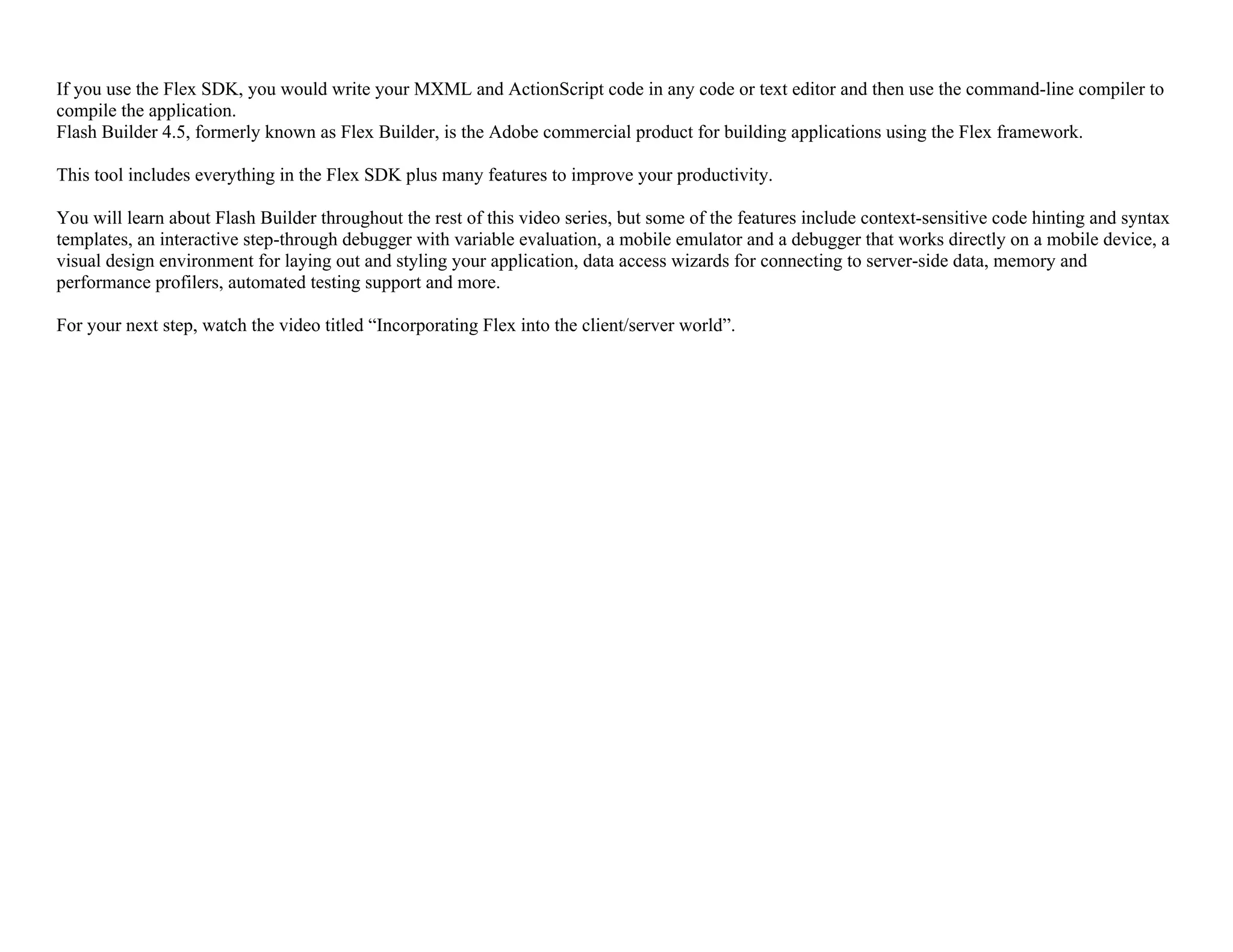 If you use the Flex SDK, you would write your MXML and ActionScript code in any code or text editor and then use the command-line compiler to
compile the application.
Flash Builder 4.5, formerly known as Flex Builder, is the Adobe commercial product for building applications using the Flex framework.
This tool includes everything in the Flex SDK plus many features to improve your productivity.
You will learn about Flash Builder throughout the rest of this video series, but some of the features include context-sensitive code hinting and syntax
templates, an interactive step-through debugger with variable evaluation, a mobile emulator and a debugger that works directly on a mobile device, a
visual design environment for laying out and styling your application, data access wizards for connecting to server-side data, memory and
performance profilers, automated testing support and more.
For your next step, watch the video titled “Incorporating Flex into the client/server world”.
 