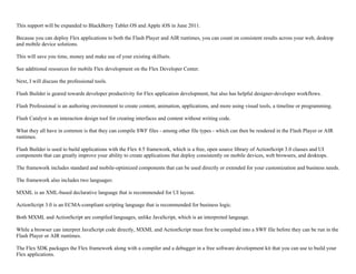 This support will be expanded to BlackBerry Tablet OS and Apple iOS in June 2011.
Because you can deploy Flex applications to both the Flash Player and AIR runtimes, you can count on consistent results across your web, desktop
and mobile device solutions.
This will save you time, money and make use of your existing skillsets.
See additional resources for mobile Flex development on the Flex Developer Center.
Next, I will discuss the professional tools.
Flash Builder is geared towards developer productivity for Flex application development, but also has helpful designer-developer workflows.
Flash Professional is an authoring environment to create content, animation, applications, and more using visual tools, a timeline or programming.
Flash Catalyst is an interaction design tool for creating interfaces and content without writing code.
What they all have in common is that they can compile SWF files - among other file types - which can then be rendered in the Flash Player or AIR
runtimes.
Flash Builder is used to build applications with the Flex 4.5 framework, which is a free, open source library of ActionScript 3.0 classes and UI
components that can greatly improve your ability to create applications that deploy consistently on mobile devices, web browsers, and desktops.
The framework includes standard and mobile-optimized components that can be used directly or extended for your customization and business needs.
The framework also includes two languages:
MXML is an XML-based declarative language that is recommended for UI layout.
ActionScript 3.0 is an ECMA-compliant scripting language that is recommended for business logic.
Both MXML and ActionScript are compiled languages, unlike JavaScript, which is an interpreted language.
While a browser can interpret JavaScript code directly, MXML and ActionScript must first be compiled into a SWF file before they can be run in the
Flash Player or AIR runtimes.
The Flex SDK packages the Flex framework along with a compiler and a debugger in a free software development kit that you can use to build your
Flex applications.
 