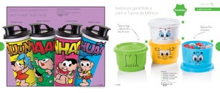 Novidades
892556 | Mônica
892557 | Cebolinha
802251 | Cascão
Copo com Bico Turma da Mônica*
470ml cada
8,2 comp. X 8,6 larg. X 22,3 alt. (cm)
R$
41,00 cada
802252 | Magali
Potinho
1 | 802581 | Floquinho
2 | 802582 | Mingau
3 | 802580 | Chovinista
4 | 802583 | Sansão
140ml cada
8,3 diâm. X 5,3 alt. (cm)
R$
20,00 cada
1
2
3
4
Ideal para levar
na lancheira
Tampa protege
o alimento até a
hora do recreio
Direto dos quadrinhos
para invadir sua casa!
Aventura garantida é
com a Turma da Mônica
© MSP© MSP
Infantil | Servir
a partir de 4 anos
*Não colocar bebidas quentes ou gaseificadas
56 57
 