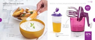 Molhos incríveis preparados em tempo recorde
Preparar
88244 | Quick Dispenser
600ml
10,9 comprimento X 7,3 largura X 19 altura (cm)
R$
46,00
891211 | Speedy Chef
1,2 Litro
14,4 diâmetro X 26,2 altura (cm)
Preço sugerido: R$ 336,00
Por: R$
259,00
22%de desconto no
Speedy Chef
1,2 Litro
Economize
R$77
no Speedy
Chef
Molho Cremoso de Ervas
Tempo de preparo: 5 min + 2 horas no refrigerador
Rendimento: 2 xícaras
Ingredientes:
- 1 xícara de cream cheese em
temperatura ambiente
- ½ xícara de creme de leite
- 3 colheres (sopa) de requeijão cremoso
- 3 colheres (sopa) de ervas finas
- Gotinhas de limão
- Sal a gosto
Modo de Preparo:
1. Coloque todos os ingredientes no
Speedy Chef e misture bem até
virar uma mistura homogênea
2. Leve ao refrigerador por 2 horas
antes de servir
Prepare maionese,
omelete e clara em
neve rapidamente
Gostou? Saiba
mais na página 4
32 33
 