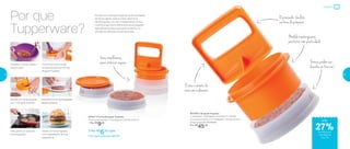 Modele hambúrgueres
perfeitos com praticidade
Formas podem ser
levadas ao freezer!
O prensador facilita
na hora de preparar
Evita o contato da
mão com o alimento
Itens empilháveis,
para otimizar espaço
Por que
Tupperware?
Porque com o Burguer Express você irá preparar,
de forma rápida, prática e fácil, deliciosos
hambúrgueres. Um item indispensável na sua
cozinha e que fará a diferença quando preparar
algo diferente para os amigos e a família, ou
planejar as refeições da semana toda.
27%de desconto
nas páginas
34 e 35
Preparar
801563 | Burguer Express
1 moldador, 1 prensador, 4 formas e 1 tampa
11,4 comprimento X 11,4 largura X 18 altura (cm)
Preço sugerido: R$ 60,00
Por: R$
45,00
87657 | Forma Burguer Express
11,4 comprimento X 11,4 largura X 2,8 altura (cm)
1 Por: R$
9,00
2 Por: R$
6,50 cada
Cód. para 2 Formas | 801741
até
Tempere a carne moída e
misture bem
Transfira a carne moída
temperada para as Formas
Burguer Express
Modele os hambúrgueres
com o Burguer Express
Desenforme e os hambúrgueres
estarão perfeitos
Frite, grelhe ou asse os
hambúrgueres
Monte os hambúrgueres
com ingredientes de sua
preferência
34 35
 