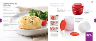 Gostou desta receita?
Convide uma Consultora
para ir à sua casa e confira
esta e outras receitas
com o Modela Express
Escondidinho de
Bacalhau
Tempo de preparo: 10 min + 1 hora no refrigerador
Rendimento: 3 porções
Ingredientes:
- ¾ de xícara de purê de batatas
- ¾ de xícara de bacalhau dessalgado e desfiado
- 2 colheres (sopa) de salsinha picada no Turbo Chef
- ½ colher (sopa) de azeite
- Salsinha picada e pimenta biquinho para decorar
- Queijo parmesão ralado a gosto
Modo de Preparo:
1. Coloque todos os ingredientes, exceto o
queijo parmesão, em uma Tigela Criativa 3L
e misture bem
2. Modele essa mistura utilizando as bases do
Modela Express
3. Desenforme, polvilhe o parmesão ralado
sobre os escondidinhos e leve ao forno a
220o
C para gratinar por 3 minutos
4. Decore com pimenta biquinho e salsinha
Dica: sirva com brócolis ou outro acompanhamento
Sirva pratos com
um toque de chef
801293 | Modela Express
3 bases, 3 discos e 1 tampa
7 comprimento X 7,9 largura X 13,8 altura (cm)
Preço sugerido: R$ 41,00
Por: R$
30,00
26%de desconto no
Modela Express
Preparar
84746 | Turbo Chef
300ml
10,8 diâmetro X 8 altura (cm)
R$
266,00
Nada de perder tempo:
só ele trabalha por 288
facas em 15 segundos!
36 37
 